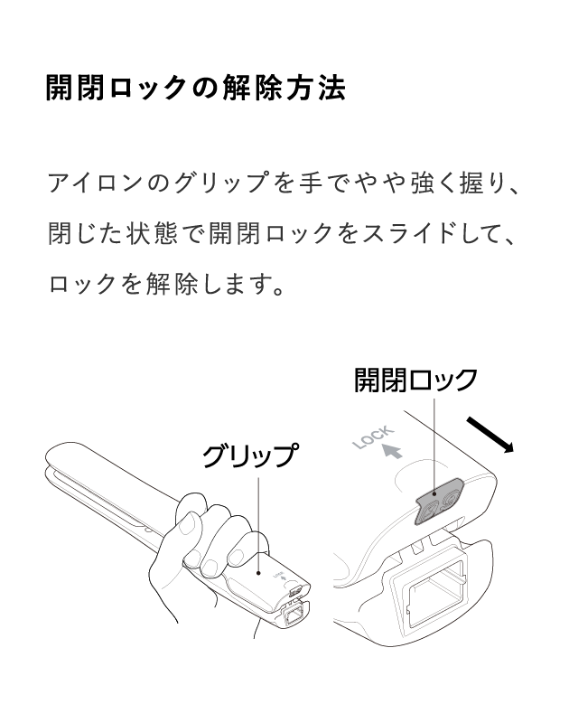 アイロンのグリップを手でやや強く握り、閉じた状態で開閉ロックをスライドして、ロックを解除します。